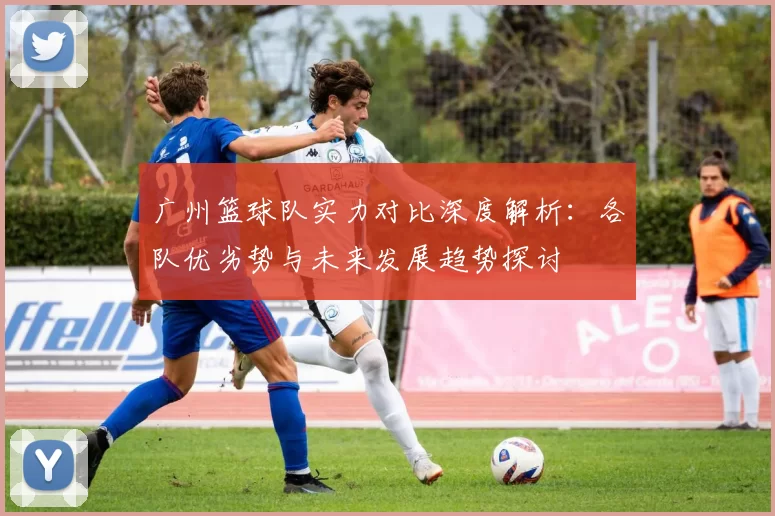 广州篮球队实力对比深度解析：各队优劣势与未来发展趋势探讨