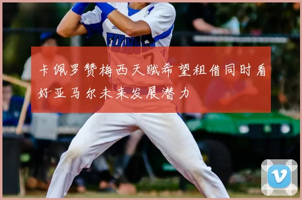 卡佩罗赞梅西天赋希望租借同时看好亚马尔未来发展潜力