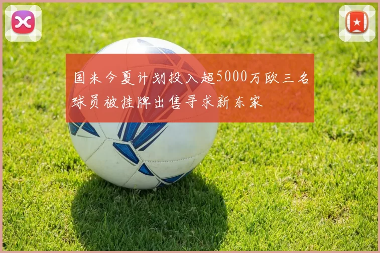 国米今夏计划投入超5000万欧三名球员被挂牌出售寻求新东家