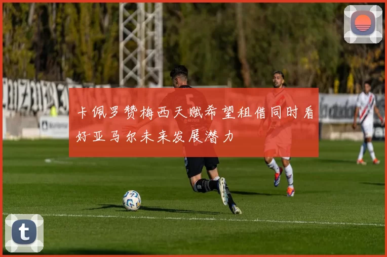 卡佩罗赞梅西天赋希望租借同时看好亚马尔未来发展潜力