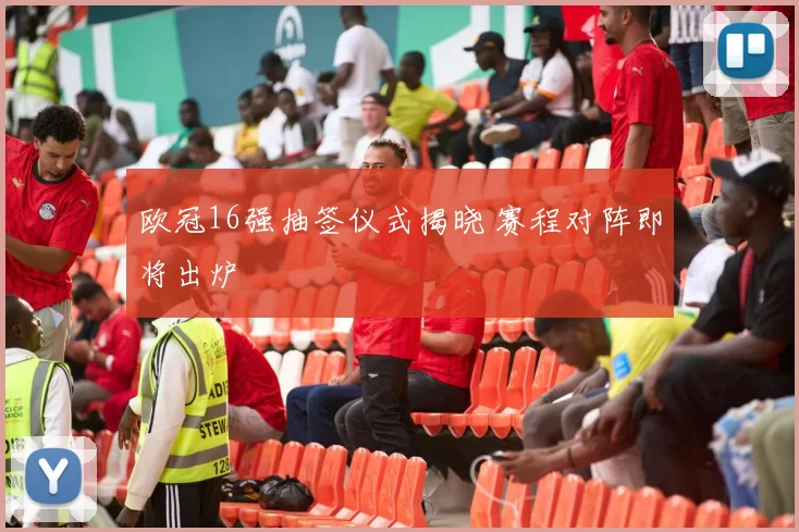 欧冠16强抽签仪式揭晓 赛程对阵即将出炉