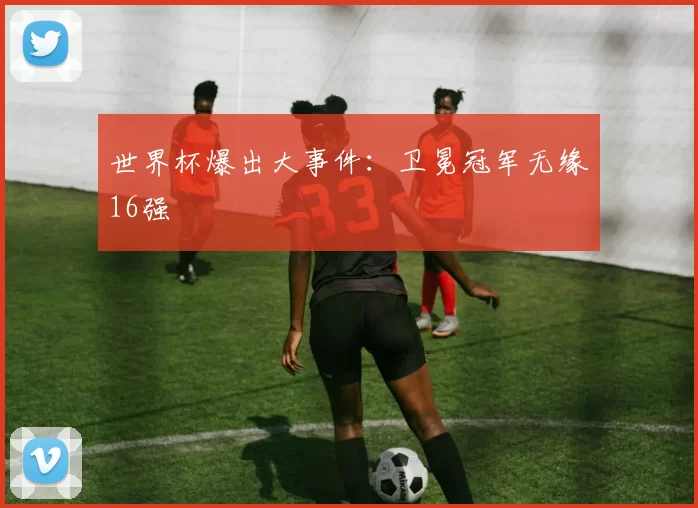 世界杯爆出大事件：卫冕冠军无缘16强