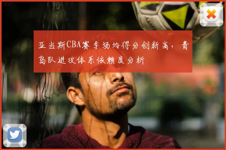 亚当斯CBA赛季场均得分创新高，青岛队进攻体系依赖度分析