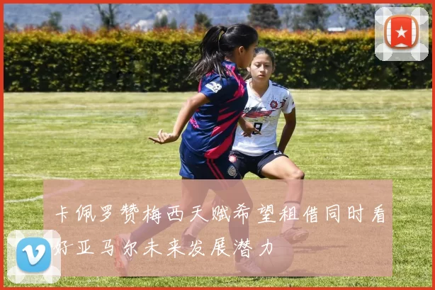 卡佩罗赞梅西天赋希望租借同时看好亚马尔未来发展潜力