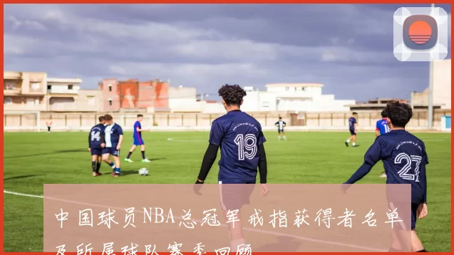 中国球员NBA总冠军戒指获得者名单及所属球队赛季回顾