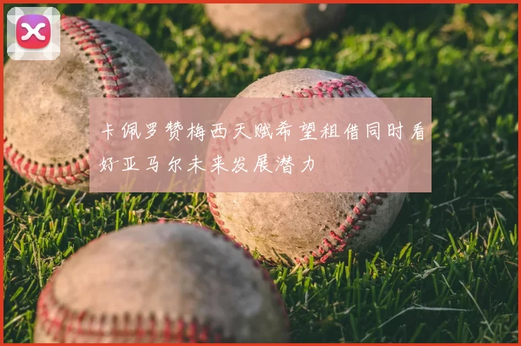 卡佩罗赞梅西天赋希望租借同时看好亚马尔未来发展潜力