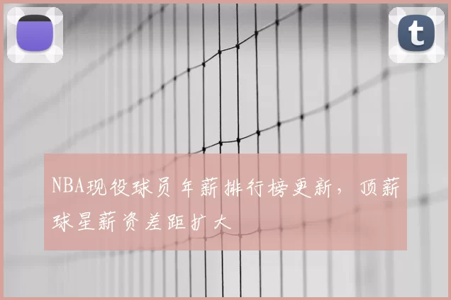 NBA现役球员年薪排行榜更新，顶薪球星薪资差距扩大
