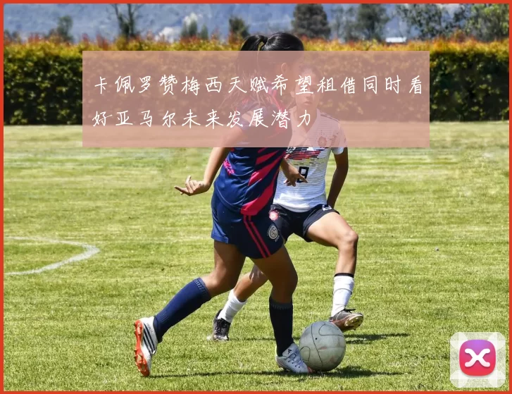 卡佩罗赞梅西天赋希望租借同时看好亚马尔未来发展潜力