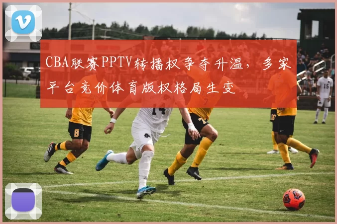 CBA联赛PPTV转播权争夺升温，多家平台竞价体育版权格局生变