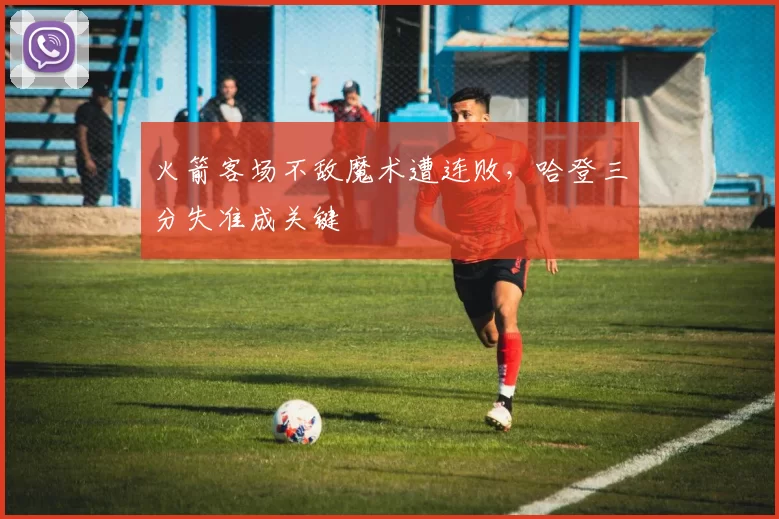 火箭客场不敌魔术遭连败，哈登三分失准成关键