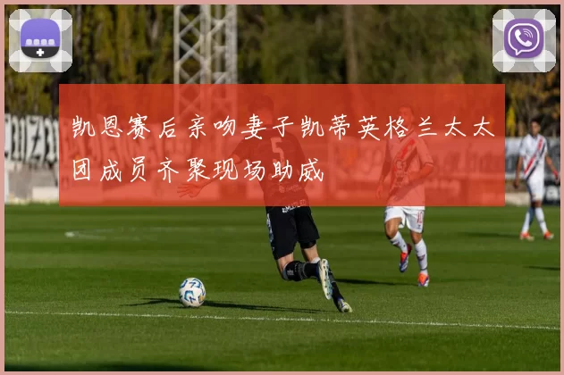 凯恩赛后亲吻妻子凯蒂英格兰太太团成员齐聚现场助威