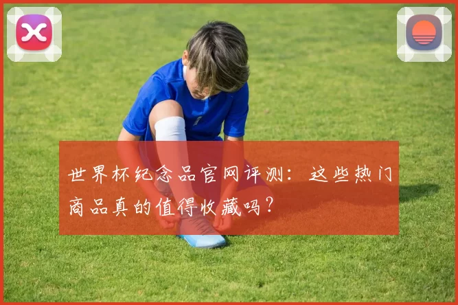 世界杯纪念品官网评测：这些热门商品真的值得收藏吗？