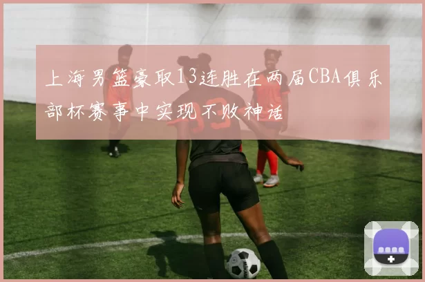 上海男篮豪取13连胜在两届CBA俱乐部杯赛事中实现不败神话