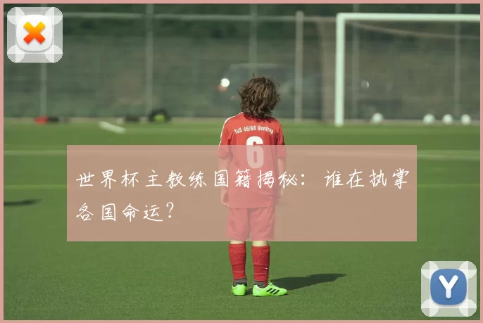 世界杯主教练国籍揭秘：谁在执掌各国命运？