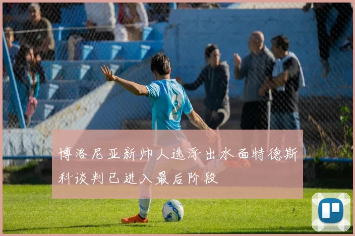 博洛尼亚新帅人选浮出水面特德斯科谈判已进入最后阶段