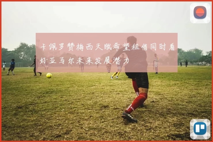 卡佩罗赞梅西天赋希望租借同时看好亚马尔未来发展潜力