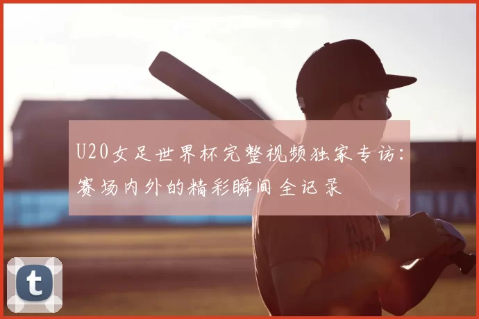 U20女足世界杯完整视频独家专访:赛场内外的精彩瞬间全记录