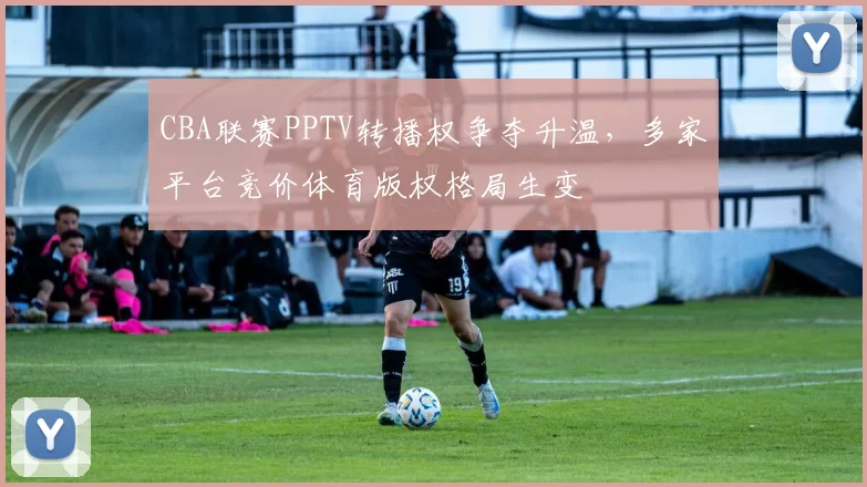 CBA联赛PPTV转播权争夺升温，多家平台竞价体育版权格局生变