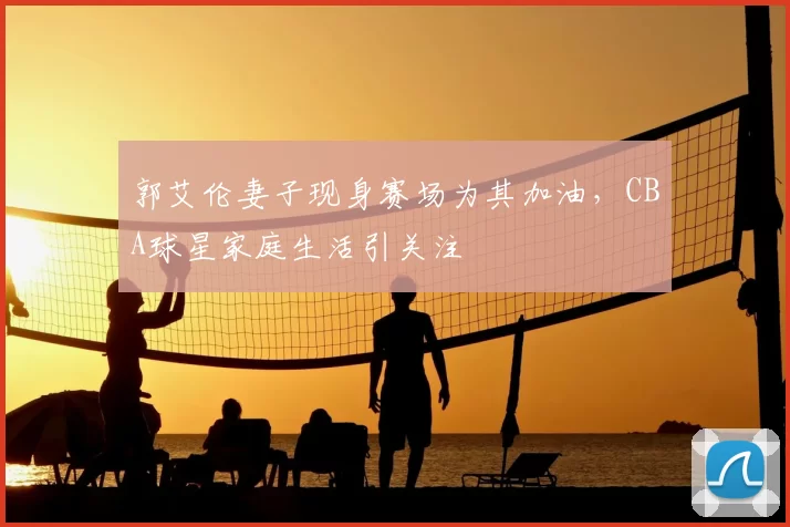 郭艾伦妻子现身赛场为其加油，CBA球星家庭生活引关注