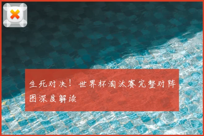 生死对决！世界杯淘汰赛完整对阵图深度解读