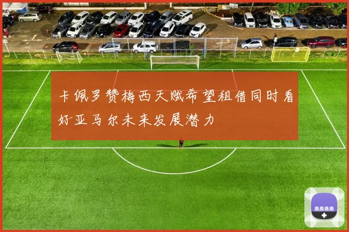 卡佩罗赞梅西天赋希望租借同时看好亚马尔未来发展潜力