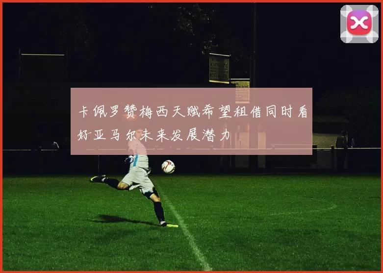 卡佩罗赞梅西天赋希望租借同时看好亚马尔未来发展潜力