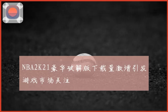 NBA2K21豪华破解版下载量激增引发游戏市场关注