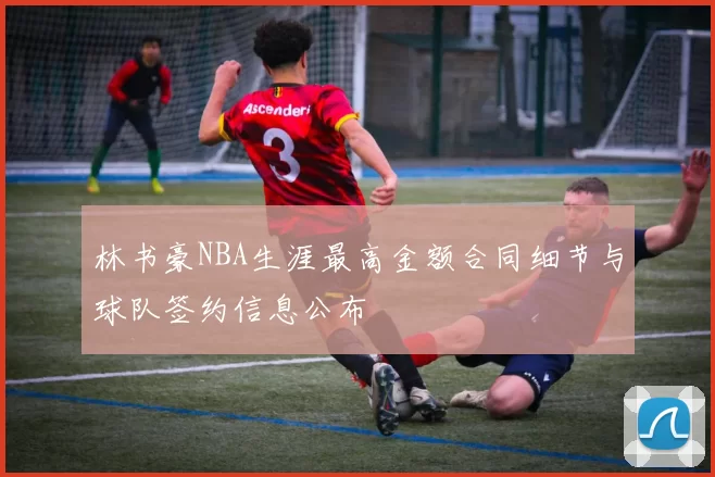 林书豪NBA生涯最高金额合同细节与球队签约信息公布