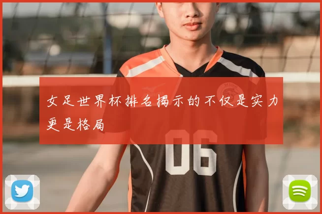 女足世界杯排名揭示的不仅是实力更是格局
