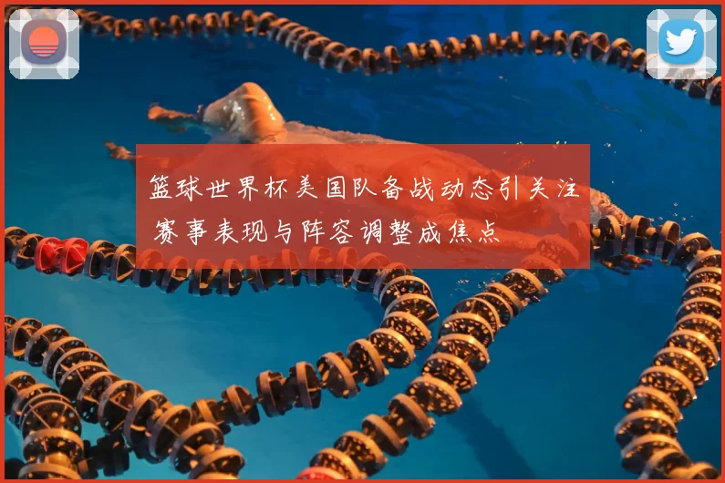 篮球世界杯美国队备战动态引关注 赛事表现与阵容调整成焦点