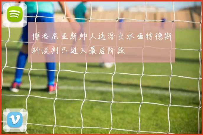 博洛尼亚新帅人选浮出水面特德斯科谈判已进入最后阶段