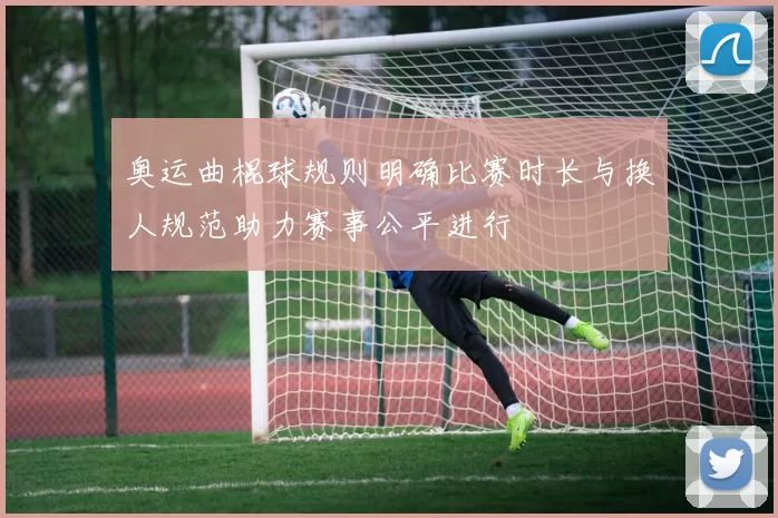 奥运曲棍球规则明确比赛时长与换人规范助力赛事公平进行