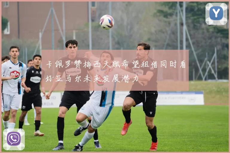 卡佩罗赞梅西天赋希望租借同时看好亚马尔未来发展潜力