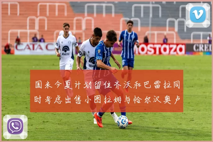 国米今夏计划留住齐沃和巴雷拉同时考虑出售小图拉姆与恰尔汉奥卢