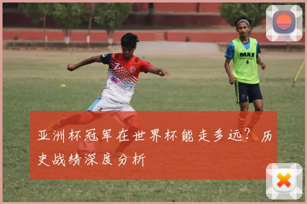 亚洲杯冠军在世界杯能走多远？历史战绩深度分析