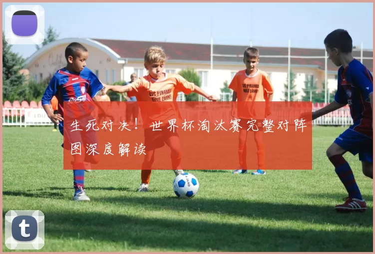 生死对决！世界杯淘汰赛完整对阵图深度解读