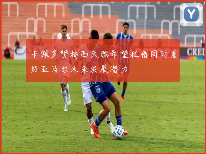 卡佩罗赞梅西天赋希望租借同时看好亚马尔未来发展潜力