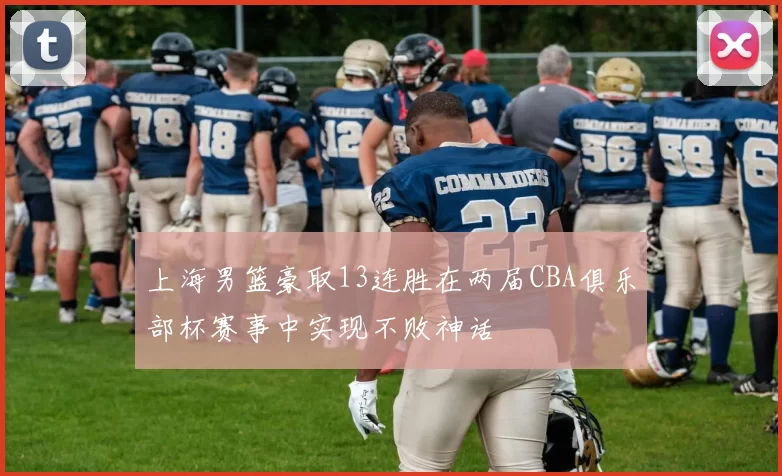 上海男篮豪取13连胜在两届CBA俱乐部杯赛事中实现不败神话