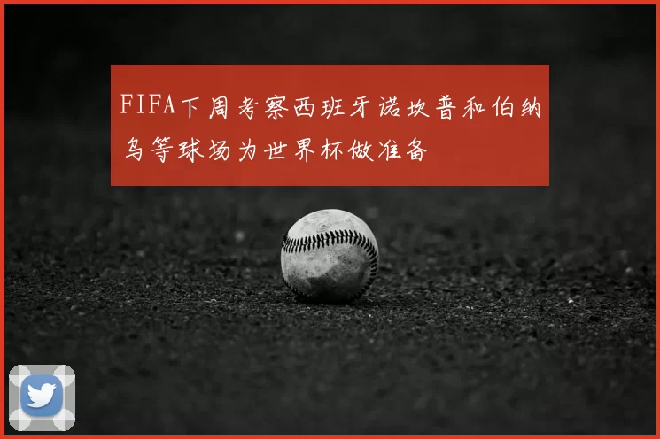 FIFA下周考察西班牙诺坎普和伯纳乌等球场为世界杯做准备
