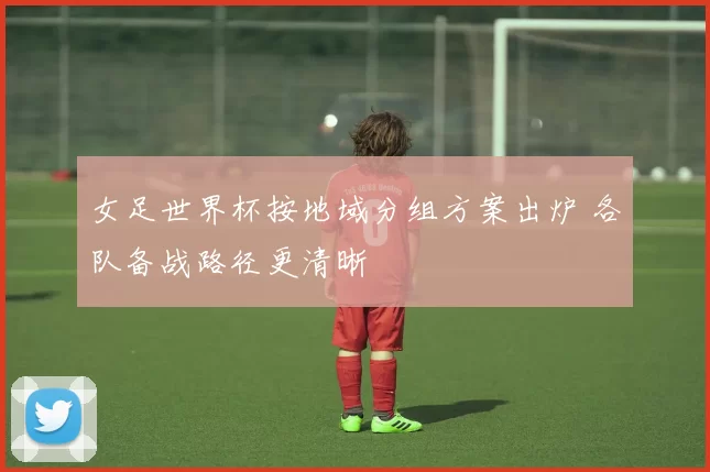 女足世界杯按地域分组方案出炉 各队备战路径更清晰