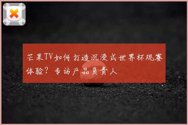 芒果TV如何打造沉浸式世界杯观赛体验?专访产品负责人