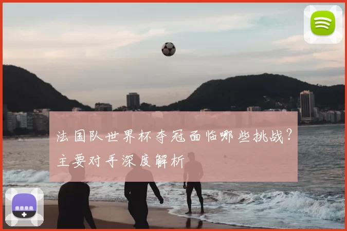 法国队世界杯夺冠面临哪些挑战？主要对手深度解析