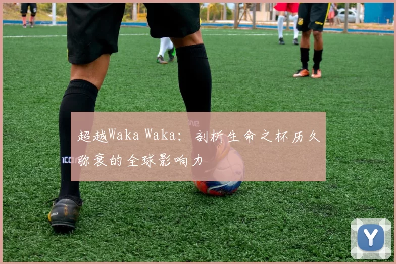超越Waka Waka：剖析生命之杯历久弥衰的全球影响力