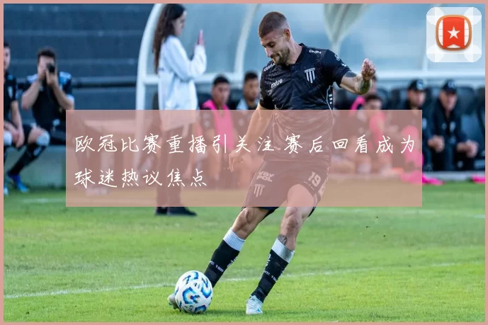 欧冠比赛重播引关注 赛后回看成为球迷热议焦点