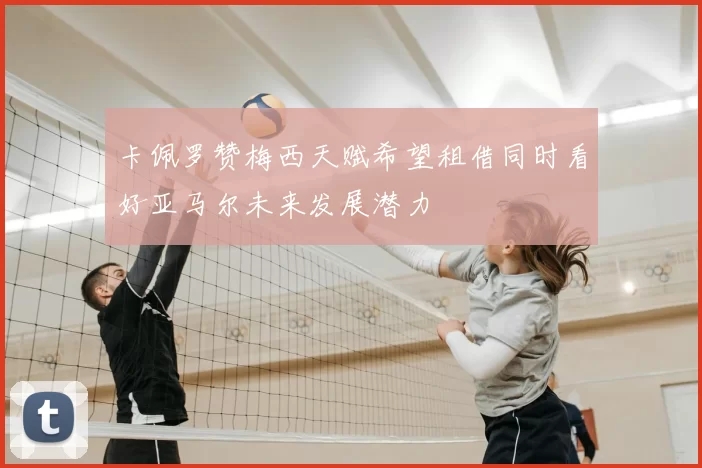卡佩罗赞梅西天赋希望租借同时看好亚马尔未来发展潜力