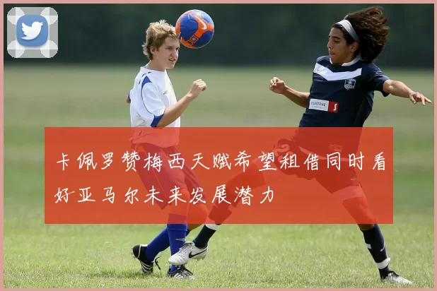 卡佩罗赞梅西天赋希望租借同时看好亚马尔未来发展潜力