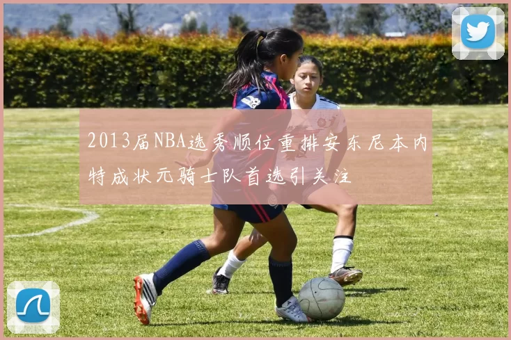 2013届NBA选秀顺位重排安东尼本内特成状元骑士队首选引关注