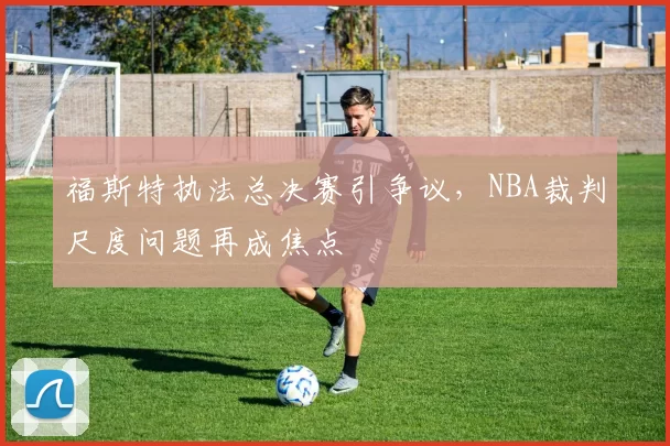 福斯特执法总决赛引争议，NBA裁判尺度问题再成焦点
