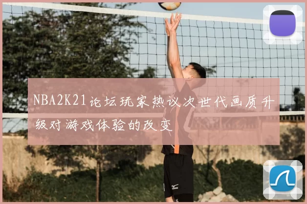 NBA2K21论坛玩家热议次世代画质升级对游戏体验的改变