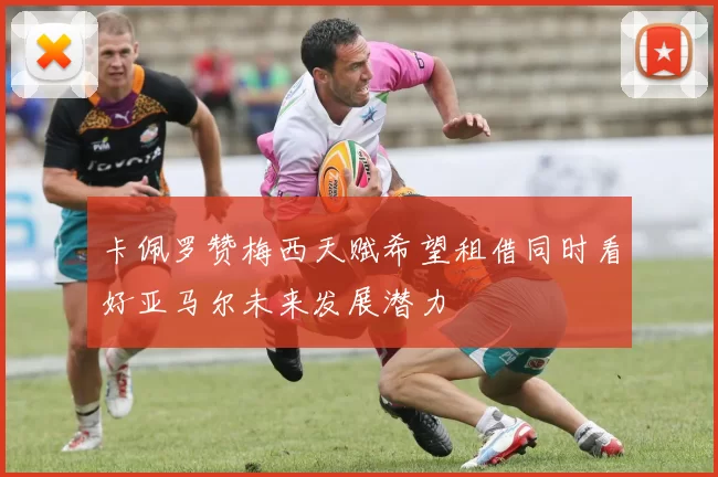 卡佩罗赞梅西天赋希望租借同时看好亚马尔未来发展潜力